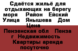 Сдаётся жильё для отдыхающих на берегу моря  › Район ­ Ейский › Улица ­ Янышева › Дом ­ 15 › Цена ­ 1 500 - Пензенская обл., Пенза г. Недвижимость » Квартиры аренда посуточно   